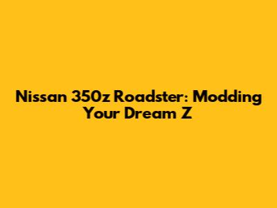 Nissan 350z Roadster: Modding Your Dream Z
