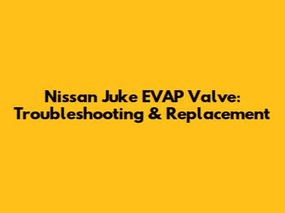 Nissan Juke EVAP Valve: Troubleshooting & Replacement
