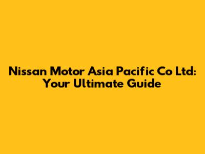 Nissan Motor Asia Pacific Co Ltd: Your Ultimate Guide