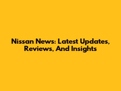 Nissan News: Latest Updates, Reviews, And Insights