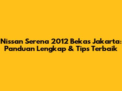 Nissan Serena 2012 Bekas Jakarta: Panduan Lengkap & Tips Terbaik