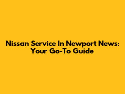 Nissan Service In Newport News: Your Go-To Guide