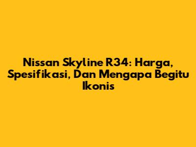 Nissan Skyline R34: Harga, Spesifikasi, Dan Mengapa Begitu Ikonis
