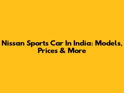 Nissan Sports Car In India: Models, Prices & More