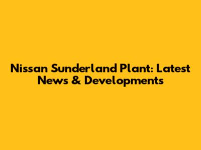 Nissan Sunderland Plant: Latest News & Developments