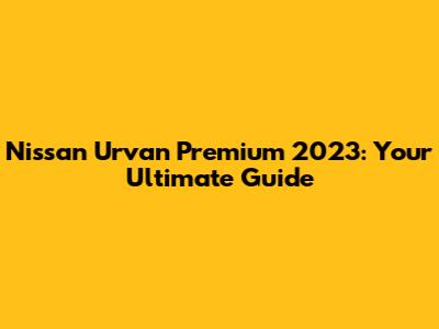Nissan Urvan Premium 2023: Your Ultimate Guide