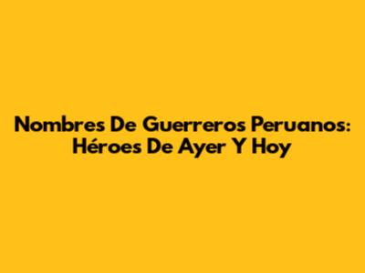 Nombres De Guerreros Peruanos: Héroes De Ayer Y Hoy
