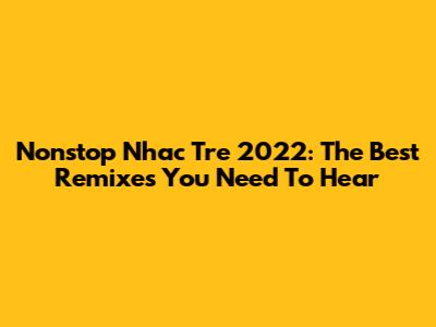 Nonstop Nhac Tre 2022: The Best Remixes You Need To Hear