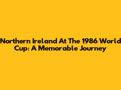 Northern Ireland At The 1986 World Cup: A Memorable Journey