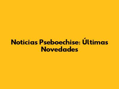 Noticias Pseboechise: Últimas Novedades