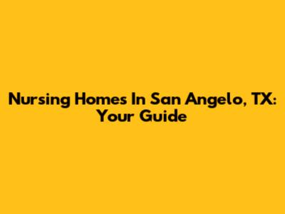 Nursing Homes In San Angelo, TX: Your Guide
