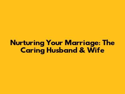 Nurturing Your Marriage: The Caring Husband & Wife