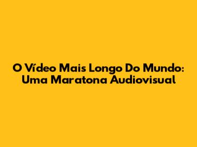 O Vídeo Mais Longo Do Mundo: Uma Maratona Audiovisual