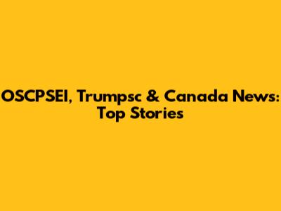 OSCPSEI, Trumpsc & Canada News: Top Stories