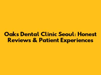Oaks Dental Clinic Seoul: Honest Reviews & Patient Experiences