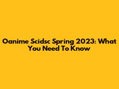 Oanime Scidsc Spring 2023: What You Need To Know