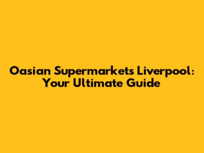 Oasian Supermarkets Liverpool: Your Ultimate Guide