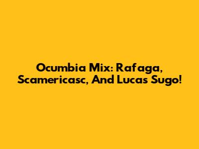 Ocumbia Mix: Rafaga, Scamericasc, And Lucas Sugo!