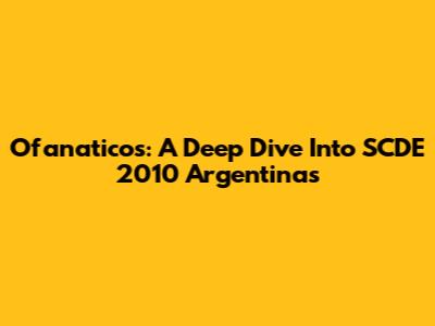 Ofanaticos: A Deep Dive Into SCDE 2010 Argentinas