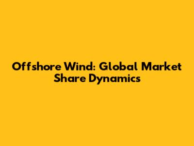 Offshore Wind: Global Market Share Dynamics