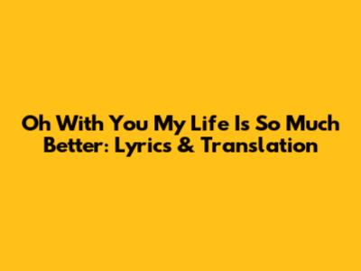 Oh With You My Life Is So Much Better: Lyrics & Translation