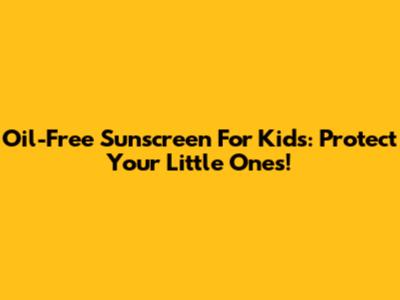 Oil-Free Sunscreen For Kids: Protect Your Little Ones!