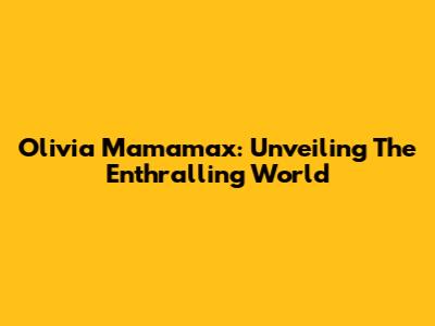 Olivia Mamamax: Unveiling The Enthralling World