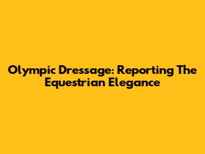 Olympic Dressage: Reporting The Equestrian Elegance