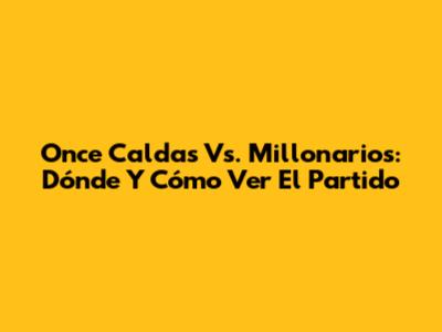 Once Caldas Vs. Millonarios: Dónde Y Cómo Ver El Partido