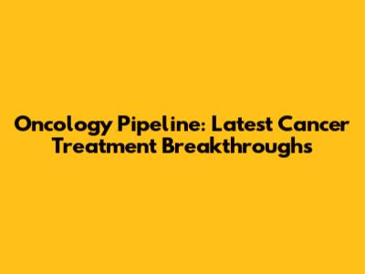 Oncology Pipeline: Latest Cancer Treatment Breakthroughs