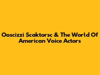 Ooscizzi Scaktorsc & The World Of American Voice Actors