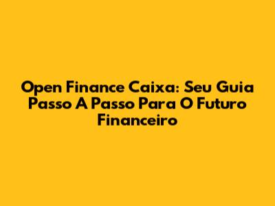 Open Finance Caixa: Seu Guia Passo A Passo Para O Futuro Financeiro