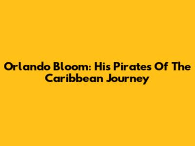 Orlando Bloom: His Pirates Of The Caribbean Journey