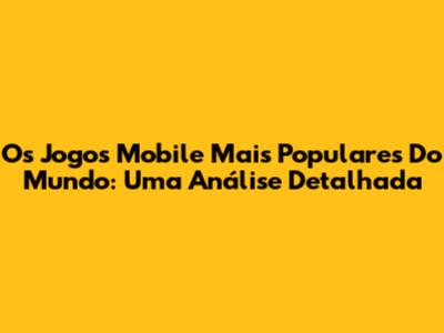 Os Jogos Mobile Mais Populares Do Mundo: Uma Análise Detalhada