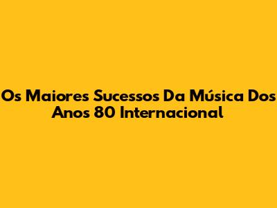 Os Maiores Sucessos Da Música Dos Anos 80 Internacional