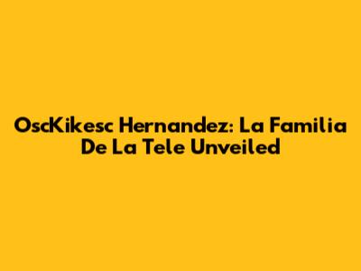 OscKikesc Hernandez: La Familia De La Tele Unveiled