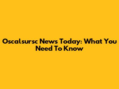 Oscalsursc News Today: What You Need To Know
