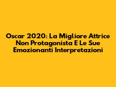 Oscar 2020: La Migliore Attrice Non Protagonista E Le Sue Emozionanti Interpretazioni
