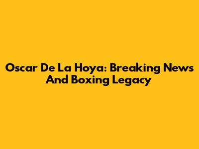 Oscar De La Hoya: Breaking News And Boxing Legacy