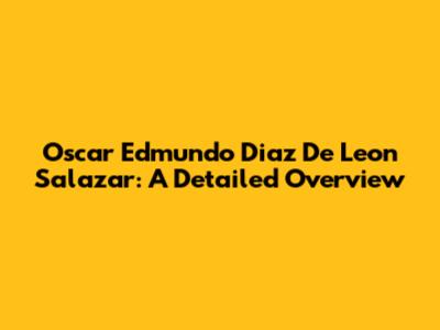 Oscar Edmundo Diaz De Leon Salazar: A Detailed Overview