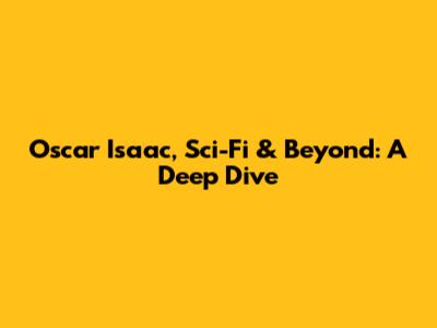 Oscar Isaac, Sci-Fi & Beyond: A Deep Dive