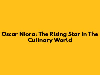 Oscar Niora: The Rising Star In The Culinary World