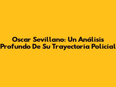 Oscar Sevillano: Un Análisis Profundo De Su Trayectoria Policial