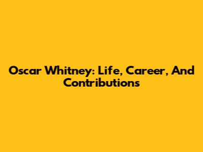 Oscar Whitney: Life, Career, And Contributions