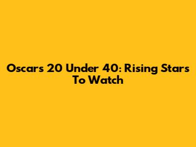 Oscars 20 Under 40: Rising Stars To Watch