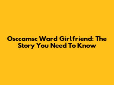 Osccamsc Ward Girlfriend: The Story You Need To Know