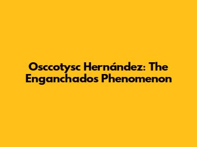Osccotysc Hernández: The Enganchados Phenomenon