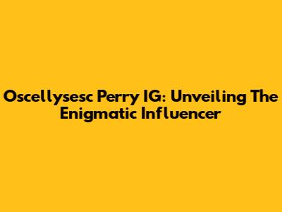 Oscellysesc Perry IG: Unveiling The Enigmatic Influencer