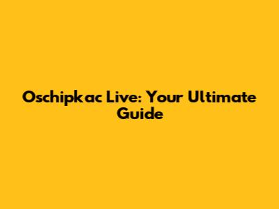 Oschipkac Live: Your Ultimate Guide