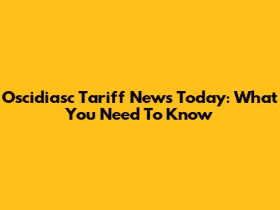 Oscidiasc Tariff News Today: What You Need To Know